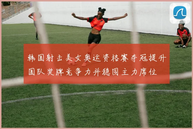 韩国射击美女奥运资格赛夺冠提升国队奖牌竞争力并稳固主力席位