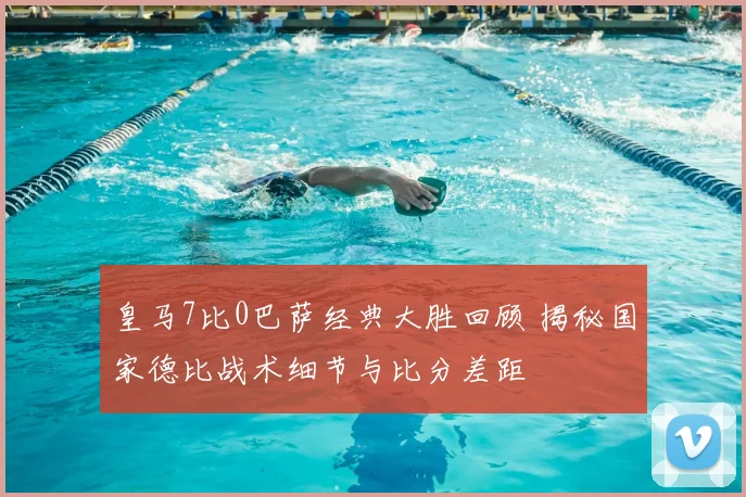 皇马7比0巴萨经典大胜回顾 揭秘国家德比战术细节与比分差距