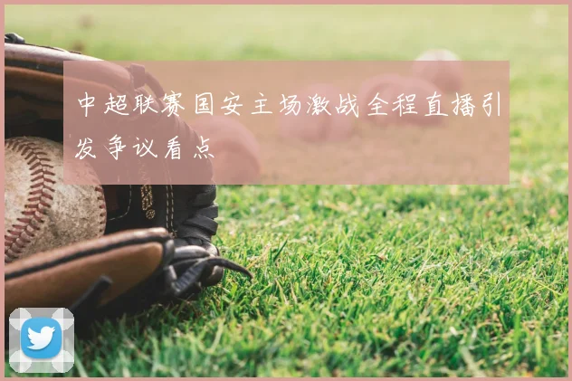 中超联赛国安主场激战全程直播引发争议看点