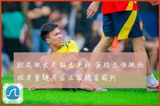 欧足联女足排名更新 英格兰领跑西班牙紧随其后法国稳居前列