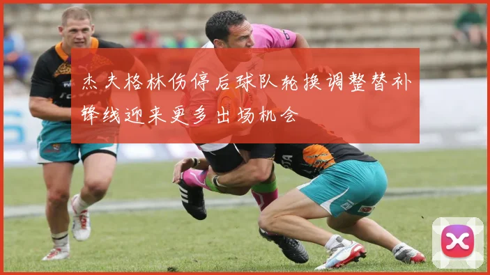 杰夫格林伤停后球队轮换调整替补锋线迎来更多出场机会