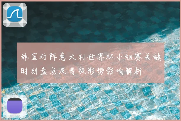 韩国对阵意大利世界杯小组赛关键时刻盘点及晋级形势影响解析