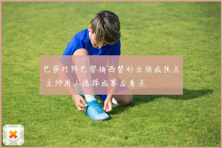 巴萨对阵巴黎梅西替补出场成焦点 主帅用人选择成赛后看点