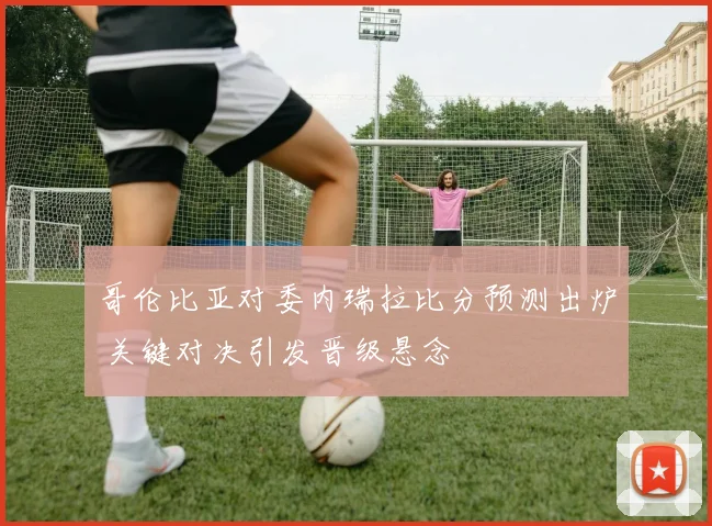 哥伦比亚对委内瑞拉比分预测出炉 关键对决引发晋级悬念