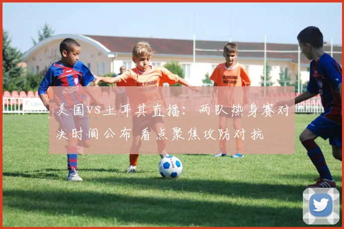 美国vs土耳其直播：两队热身赛对决时间公布 看点聚焦攻防对抗