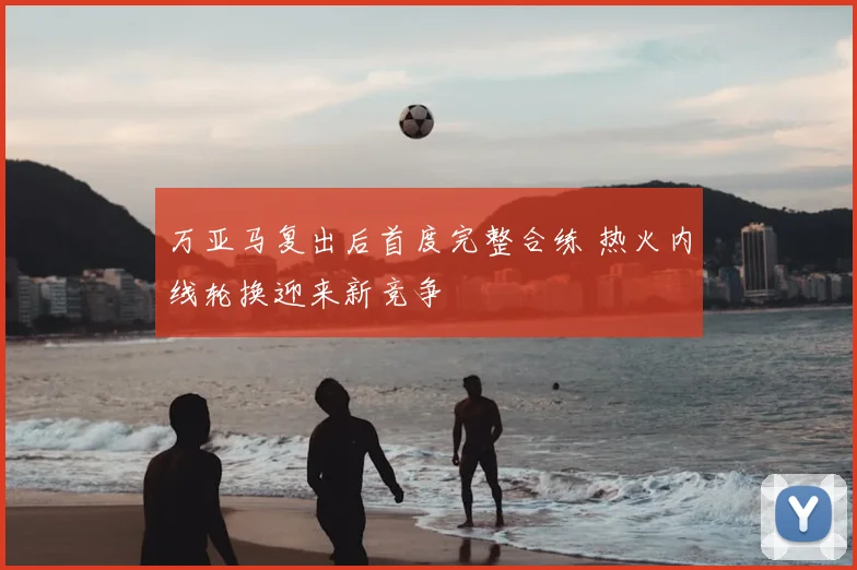 万亚马复出后首度完整合练 热火内线轮换迎来新竞争