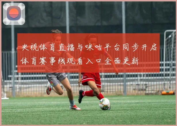 央视体育直播与咪咕平台同步开启体育赛事线观看入口全面更新
