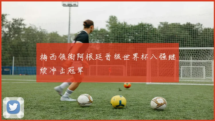 梅西领衔阿根廷晋级世界杯八强继续冲击冠军