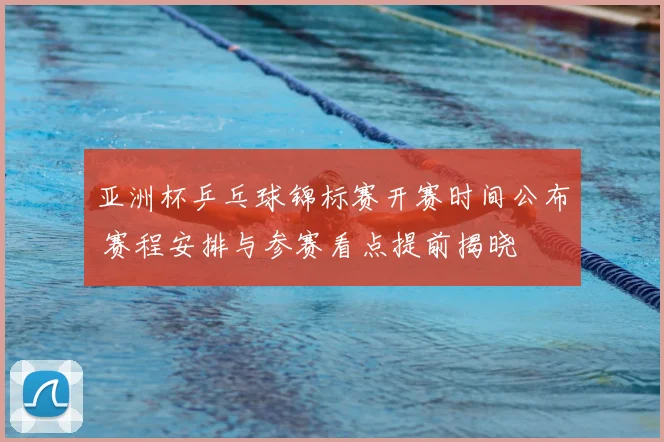 亚洲杯乒乓球锦标赛开赛时间公布 赛程安排与参赛看点提前揭晓