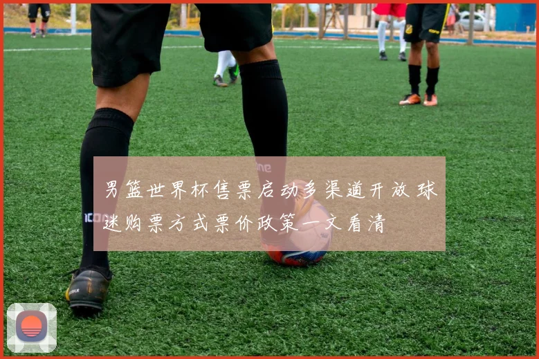 男篮世界杯售票启动多渠道开放 球迷购票方式票价政策一文看清