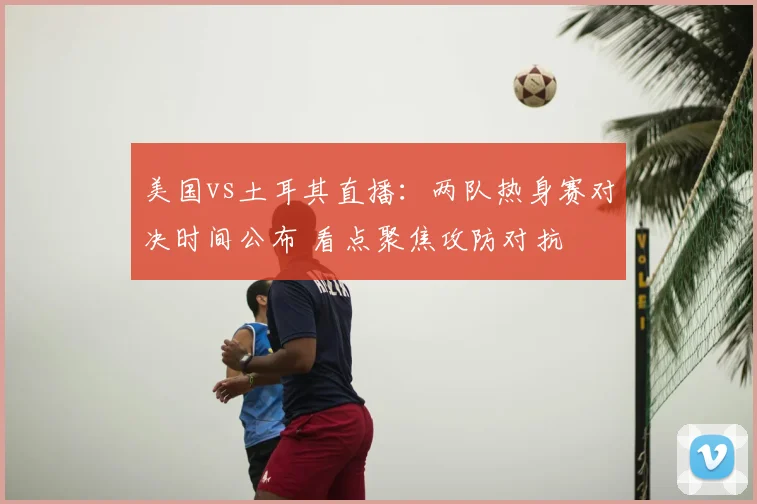 美国vs土耳其直播：两队热身赛对决时间公布 看点聚焦攻防对抗