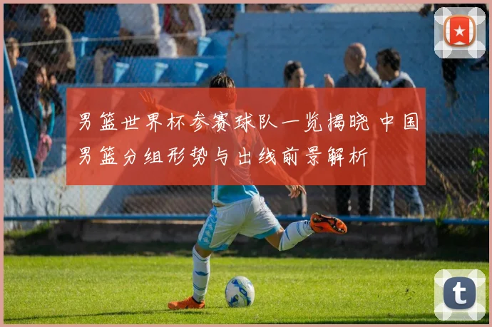 男篮世界杯参赛球队一览揭晓 中国男篮分组形势与出线前景解析