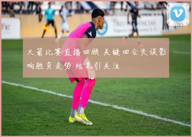 火箭比赛直播回顾 关键回合失误影响胜负走势 结果引关注