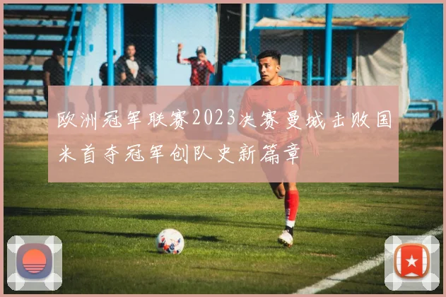 欧洲冠军联赛2023决赛曼城击败国米首夺冠军创队史新篇章