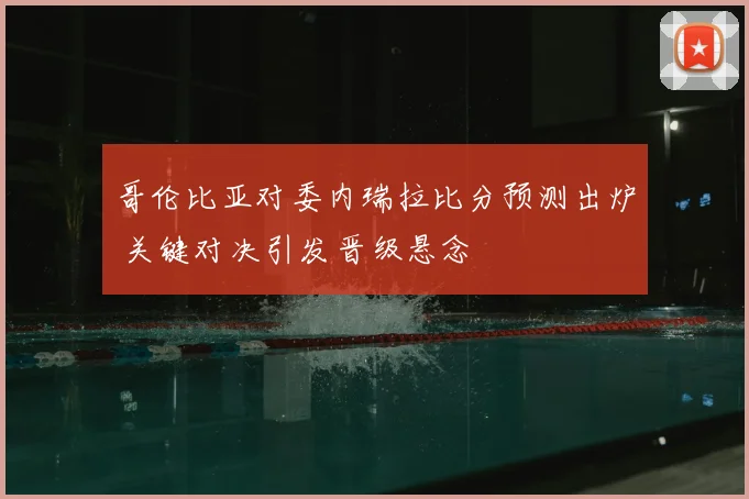 哥伦比亚对委内瑞拉比分预测出炉 关键对决引发晋级悬念