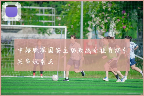 中超联赛国安主场激战全程直播引发争议看点