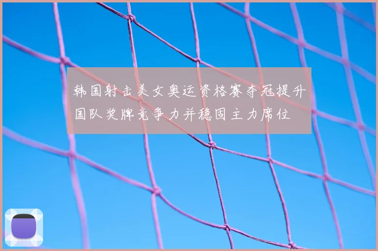 韩国射击美女奥运资格赛夺冠提升国队奖牌竞争力并稳固主力席位