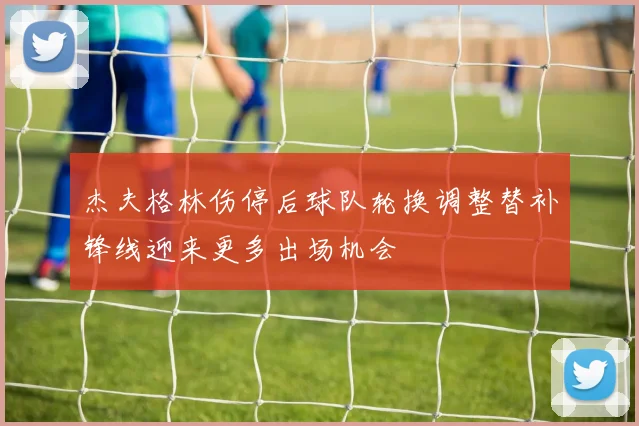 杰夫格林伤停后球队轮换调整替补锋线迎来更多出场机会