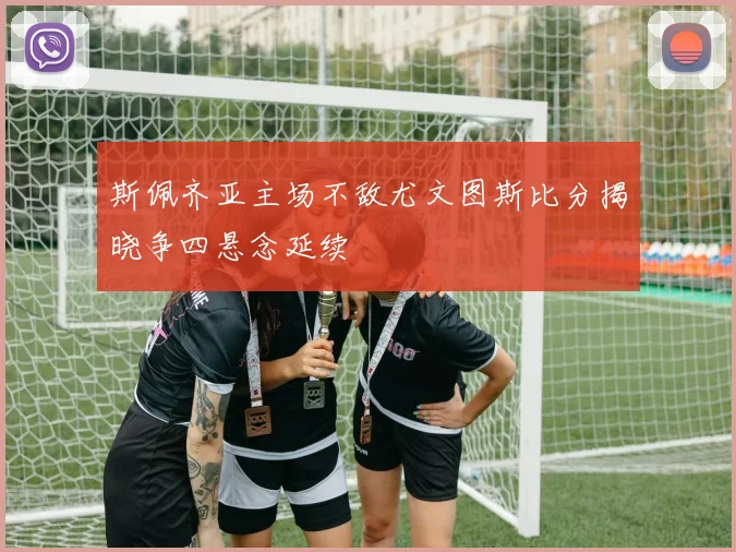 斯佩齐亚主场不敌尤文图斯比分揭晓争四悬念延续