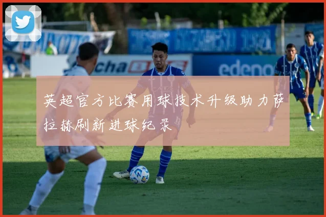 英超官方比赛用球技术升级助力萨拉赫刷新进球纪录