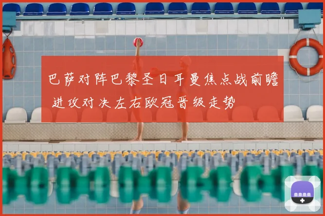 巴萨对阵巴黎圣日耳曼焦点战前瞻 进攻对决左右欧冠晋级走势