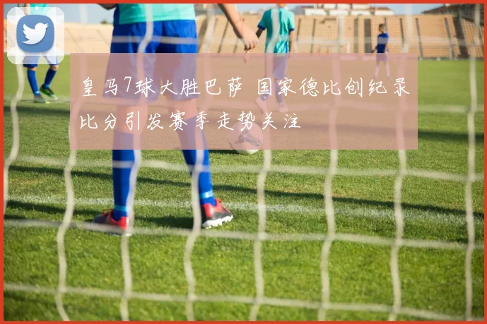 皇马7球大胜巴萨 国家德比创纪录比分引发赛季走势关注