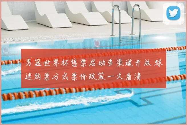 男篮世界杯售票启动多渠道开放 球迷购票方式票价政策一文看清