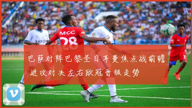 巴萨对阵巴黎圣日耳曼焦点战前瞻 进攻对决左右欧冠晋级走势