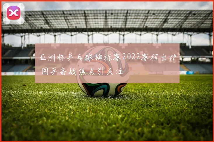 亚洲杯乒乓球锦标赛2022赛程出炉 国乒备战焦点引关注