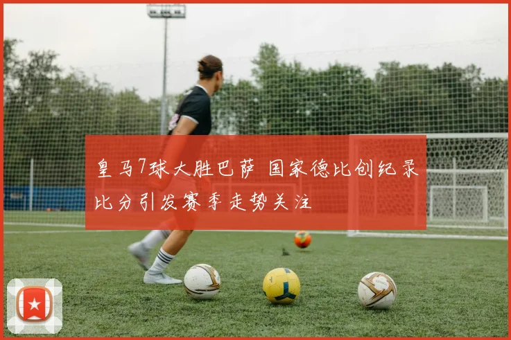 皇马7球大胜巴萨 国家德比创纪录比分引发赛季走势关注