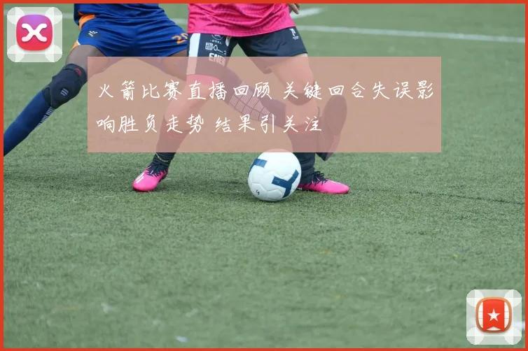 火箭比赛直播回顾 关键回合失误影响胜负走势 结果引关注